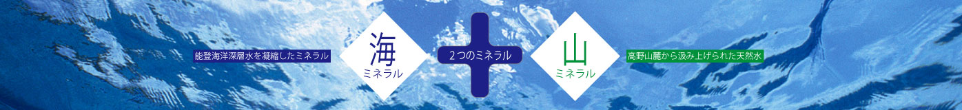２つのミネラル 海ミネラル 能登海洋深層水を凝縮したミネラル ＋ 山ミネラル 高野山から組み上げられた天然水
